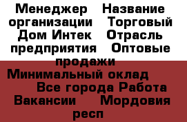 Менеджер › Название организации ­ Торговый Дом Интек › Отрасль предприятия ­ Оптовые продажи › Минимальный оклад ­ 15 000 - Все города Работа » Вакансии   . Мордовия респ.